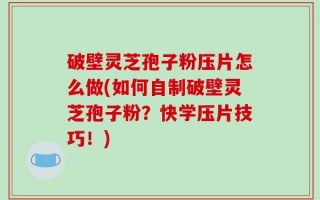 破壁灵芝孢子粉压片怎么做(如何自制破壁灵芝孢子粉？快学压片技巧！)