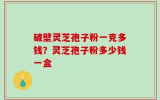 破壁灵芝孢子粉一克多钱？灵芝孢子粉多少钱一盒