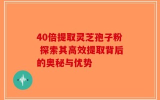 40倍提取灵芝孢子粉 探索其高效提取背后的奥秘与优势