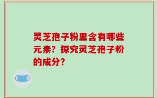 灵芝孢子粉里含有哪些元素？探究灵芝孢子粉的成分？