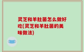 灵芝和羊肚菌怎么做好吃(灵芝和羊肚菌的美味做法)