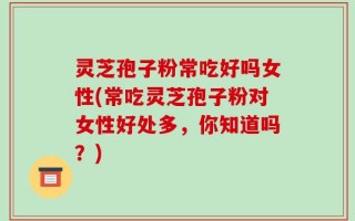 灵芝孢子粉常吃好吗女性(常吃灵芝孢子粉对女性好处多，你知道吗？)