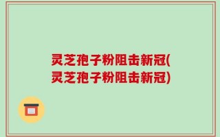 灵芝孢子粉阻击新冠(灵芝孢子粉阻击新冠)