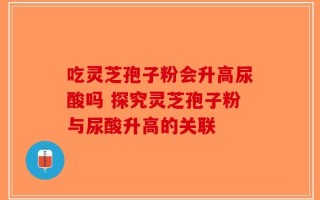 吃灵芝孢子粉会升高尿酸吗 探究灵芝孢子粉与尿酸升高的关联