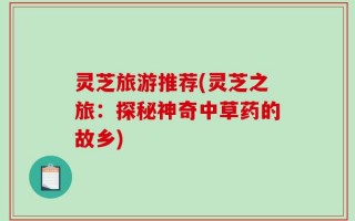 灵芝旅游推荐(灵芝之旅：探秘神奇中草药的故乡)