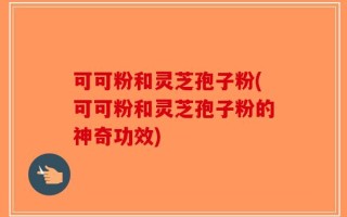 可可粉和灵芝孢子粉(可可粉和灵芝孢子粉的神奇功效)