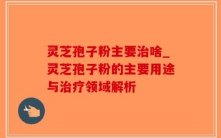 灵芝孢子粉主要治啥_灵芝孢子粉的主要用途与治疗领域解析