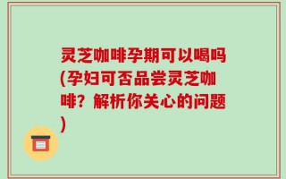 灵芝咖啡孕期可以喝吗(孕妇可否品尝灵芝咖啡？解析你关心的问题)