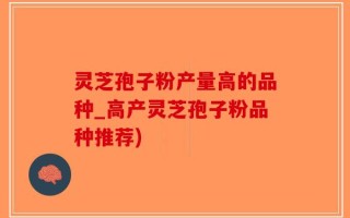 灵芝孢子粉产量高的品种_高产灵芝孢子粉品种推荐)