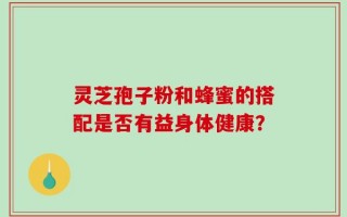 灵芝孢子粉和蜂蜜的搭配是否有益身体健康？