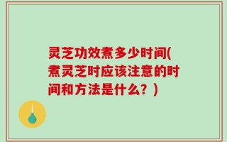 灵芝功效煮多少时间(煮灵芝时应该注意的时间和方法是什么？)