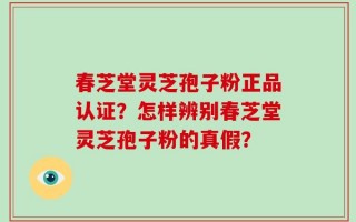 春芝堂灵芝孢子粉正品认证？怎样辨别春芝堂灵芝孢子粉的真假？