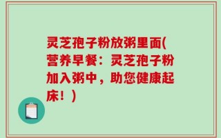 灵芝孢子粉放粥里面(营养早餐：灵芝孢子粉加入粥中，助您健康起床！)