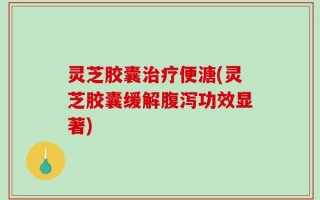 灵芝胶囊治疗便溏(灵芝胶囊缓解腹泻功效显著)