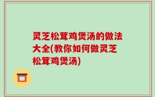 灵芝松茸鸡煲汤的做法大全(教你如何做灵芝松茸鸡煲汤)