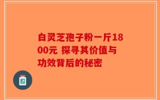 白灵芝孢子粉一斤1800元 探寻其价值与功效背后的秘密