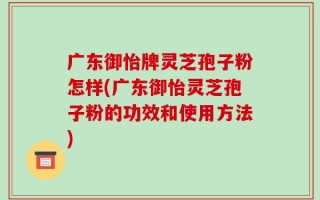 广东御怡牌灵芝孢子粉怎样(广东御怡灵芝孢子粉的功效和使用方法)