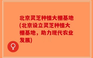 北京灵芝种植大棚基地(北京设立灵芝种植大棚基地，助力现代农业发展)