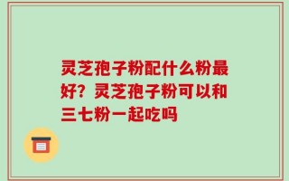 灵芝孢子粉配什么粉最好？灵芝孢子粉可以和三七粉一起吃吗