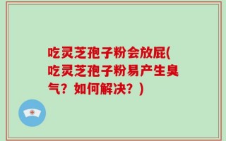吃灵芝孢子粉会放屁(吃灵芝孢子粉易产生臭气？如何解决？)