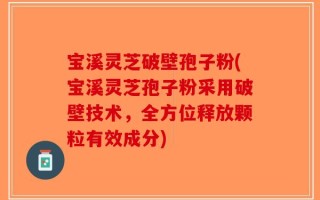 宝溪灵芝破壁孢子粉(宝溪灵芝孢子粉采用破壁技术，全方位释放颗粒有效成分)