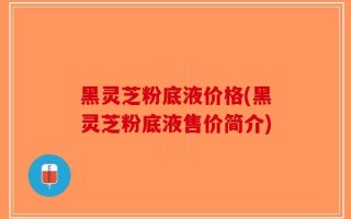 黑灵芝粉底液价格(黑灵芝粉底液售价简介)
