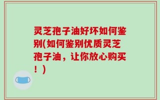 灵芝孢子油好坏如何鉴别(如何鉴别优质灵芝孢子油，让你放心购买！)