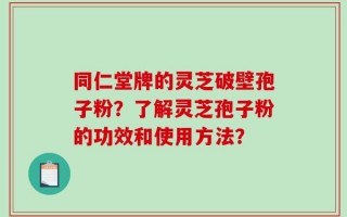 同仁堂牌的灵芝破壁孢子粉？了解灵芝孢子粉的功效和使用方法？