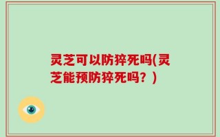 灵芝可以防猝死吗(灵芝能预防猝死吗？)
