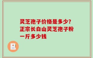 灵芝孢子价格是多少？正宗长白山灵芝孢子粉一斤多少钱
