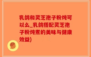 乳鸽和灵芝孢子粉炖可以么_乳鸽搭配灵芝孢子粉炖煮的美味与健康效益)