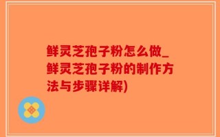 鲜灵芝孢子粉怎么做_鲜灵芝孢子粉的制作方法与步骤详解)