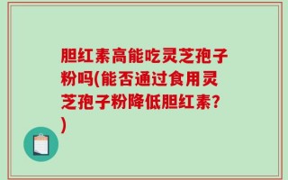 胆红素高能吃灵芝孢子粉吗(能否通过食用灵芝孢子粉降低胆红素？)