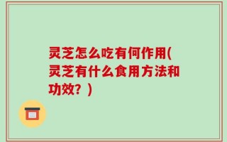 灵芝怎么吃有何作用(灵芝有什么食用方法和功效？)