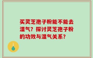 买灵芝孢子粉能不能去湿气？探讨灵芝孢子粉的功效与湿气关系？