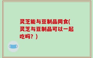 灵芝能与豆制品同食(灵芝与豆制品可以一起吃吗？)