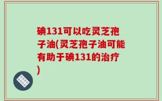 碘131可以吃灵芝孢子油(灵芝孢子油可能有助于碘131的治疗)
