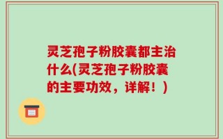 灵芝孢子粉胶囊都主治什么(灵芝孢子粉胶囊的主要功效，详解！)