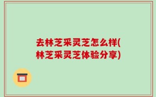 去林芝采灵芝怎么样(林芝采灵芝体验分享)
