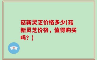 菇新灵芝价格多少(菇新灵芝价格，值得购买吗？)