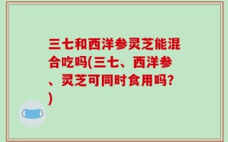 三七和西洋参灵芝能混合吃吗(三七、西洋参、灵芝可同时食用吗？)