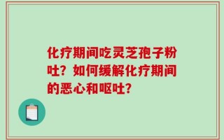 化疗期间吃灵芝孢子粉吐？如何缓解化疗期间的恶心和呕吐？