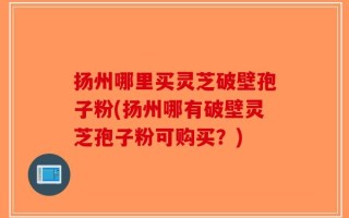 扬州哪里买灵芝破壁孢子粉(扬州哪有破壁灵芝孢子粉可购买？)