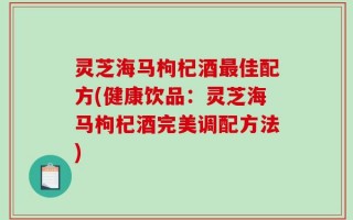 灵芝海马枸杞酒最佳配方(健康饮品：灵芝海马枸杞酒完美调配方法)