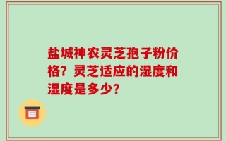 盐城神农灵芝孢子粉价格？灵芝适应的湿度和湿度是多少？