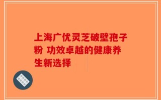 上海广优灵芝破壁孢子粉 功效卓越的健康养生新选择