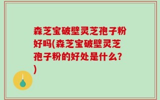 森芝宝破壁灵芝孢子粉好吗(森芝宝破壁灵芝孢子粉的好处是什么？)
