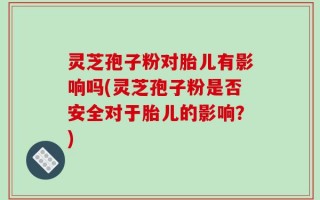 灵芝孢子粉对胎儿有影响吗(灵芝孢子粉是否安全对于胎儿的影响？)