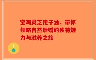 宝鸡灵芝孢子油，带你领略自然馈赠的独特魅力与滋养之旅