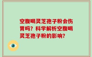 空腹喝灵芝孢子粉会伤胃吗？科学解析空腹喝灵芝孢子粉的影响？